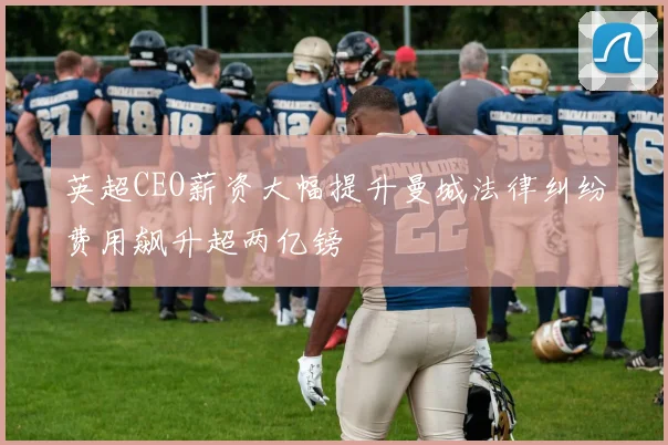 英超CEO薪资大幅提升曼城法律纠纷费用飙升超两亿镑