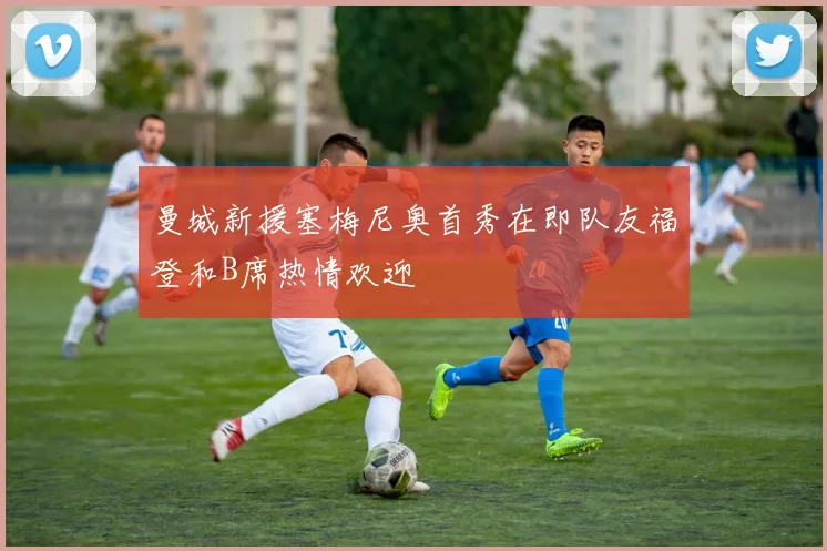 曼城新援塞梅尼奥首秀在即队友福登和B席热情欢迎